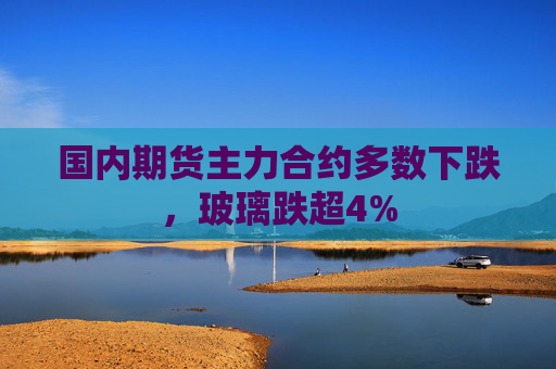 国内期货主力合约多数下跌，玻璃跌超4%