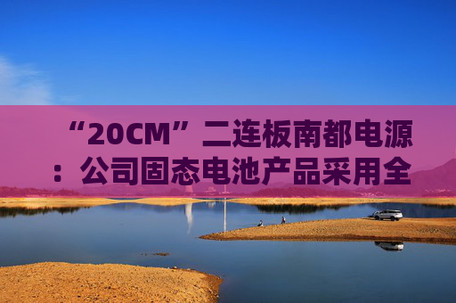 “20CM”二连板南都电源：公司固态电池产品采用全固态电池技术路线，量产时间要看市场