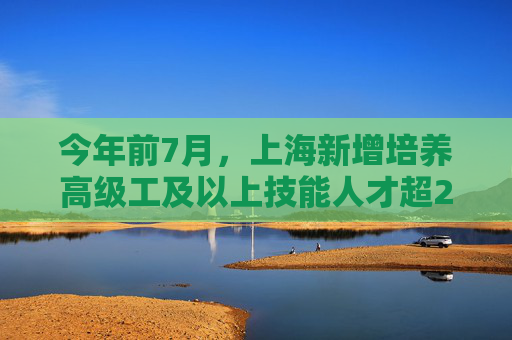 今年前7月，上海新增培养高级工及以上技能人才超2.3万人次