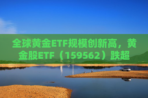 全球黄金ETF规模创新高，黄金股ETF（159562）跌超2%，迎布局机会