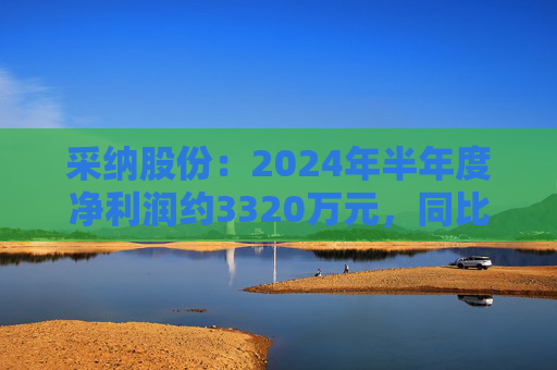 采纳股份：2024年半年度净利润约3320万元，同比减少35.3%