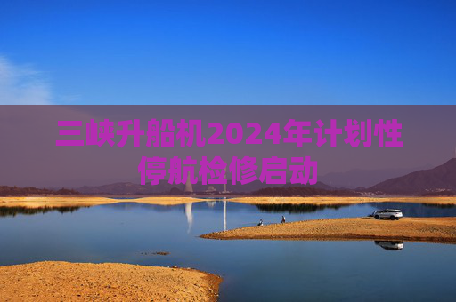 三峡升船机2024年计划性停航检修启动