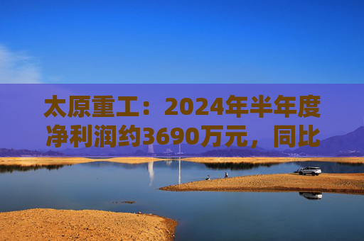 太原重工：2024年半年度净利润约3690万元，同比下降38.77%