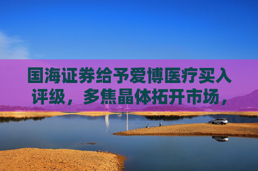 国海证券给予爱博医疗买入评级，多焦晶体拓开市场，隐形眼镜业务增收减亏