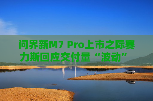 问界新M7 Pro上市之际赛力斯回应交付量“波动” 余承东：卖一辆亏3万