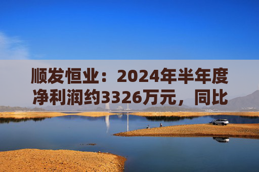 顺发恒业：2024年半年度净利润约3326万元，同比下降39.46%