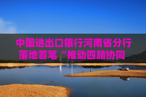 中国进出口银行河南省分行落地首笔“推动四路协同  协助中原出彩”主题债项目