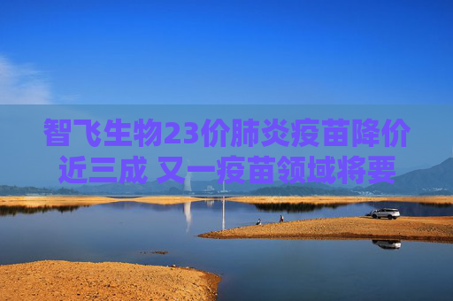 智飞生物23价肺炎疫苗降价近三成 又一疫苗领域将要卷入“价格战”？