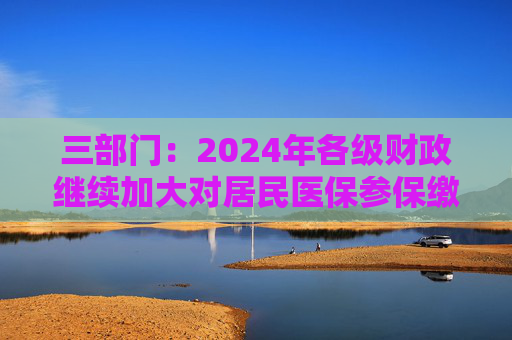 三部门：2024年各级财政继续加大对居民医保参保缴费补助力度