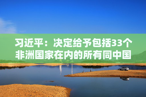 习近平：决定给予包括33个非洲国家在内的所有同中国建交的最不发达国家100%税目产品零关税待遇