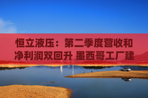 恒立液压：第二季度营收和净利润双回升 墨西哥工厂建设已进入尾声|财报解读