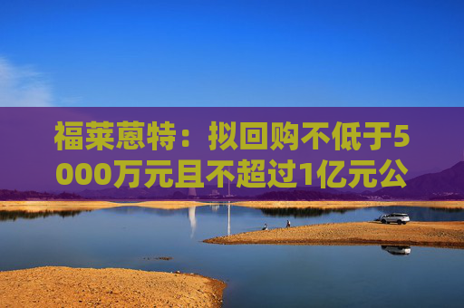 福莱蒽特：拟回购不低于5000万元且不超过1亿元公司股份