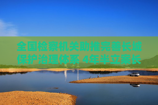 全国检察机关助推完善长城保护治理体系 4年半立案长城保护公益诉讼1264件