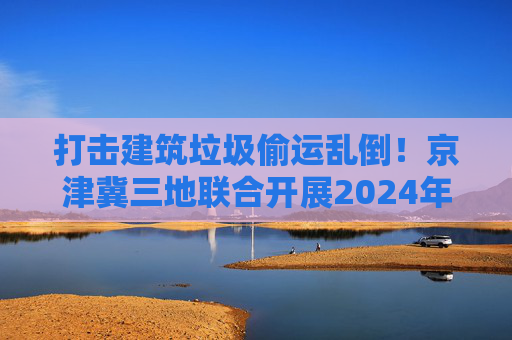 打击建筑垃圾偷运乱倒！京津冀三地联合开展2024年度“零点行动”