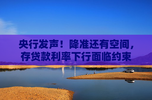 央行发声！降准还有空间，存贷款利率下行面临约束