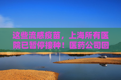 这些流感疫苗，上海所有医院已暂停接种！医药公司回应：是预防性措施