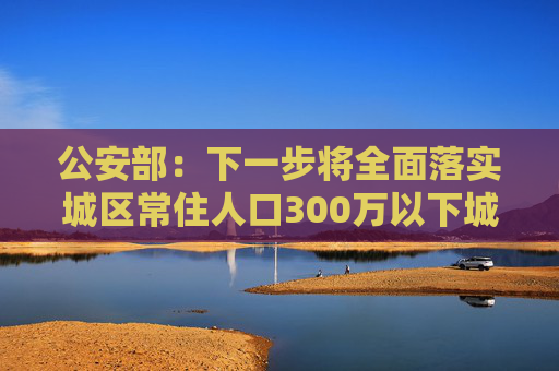 公安部：下一步将全面落实城区常住人口300万以下城市取消落户限制要求