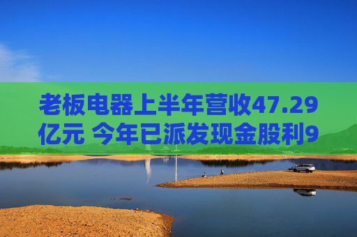 老板电器上半年营收47.29亿元 今年已派发现金股利9.44亿元