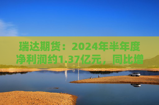 瑞达期货：2024年半年度净利润约1.37亿元，同比增加16.6%