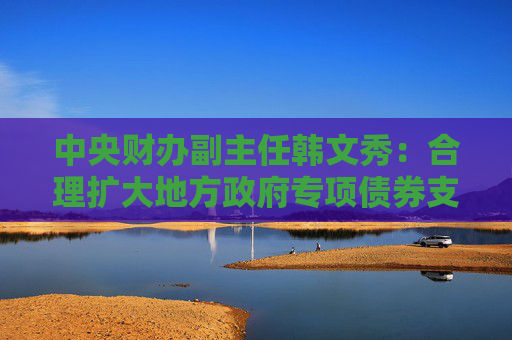 中央财办副主任韩文秀：合理扩大地方政府专项债券支持范围，适当扩大用作资本金的领域、规模、比例