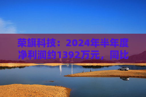 荣旗科技：2024年半年度净利润约1392万元，同比增加411.29%