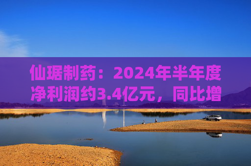 仙琚制药：2024年半年度净利润约3.4亿元，同比增加12.56%