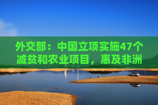 外交部：中国立项实施47个减贫和农业项目，惠及非洲100多万小农户