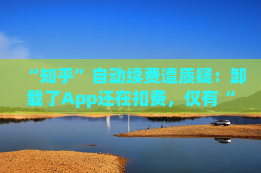 “知乎”自动续费遭质疑：卸载了App还在扣费，仅有“站内消息”提醒