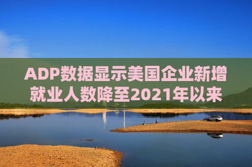 ADP数据显示美国企业新增就业人数降至2021年以来最低