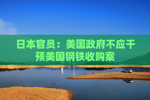 日本官员：美国政府不应干预美国钢铁收购案