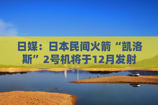 日媒：日本民间火箭“凯洛斯”2号机将于12月发射