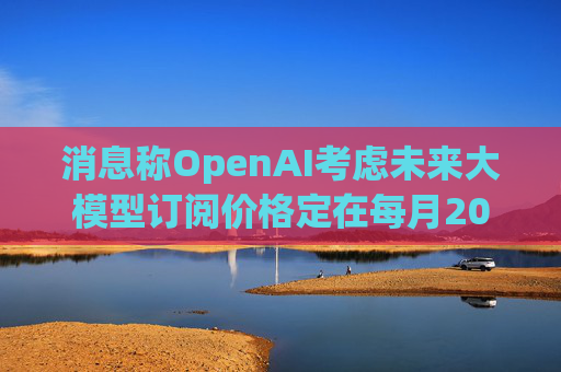 消息称OpenAI考虑未来大模型订阅价格定在每月2000美元