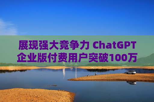 展现强大竞争力 ChatGPT企业版付费用户突破100万