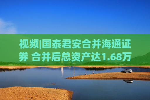 视频|国泰君安合并海通证券 合并后总资产达1.68万亿元！