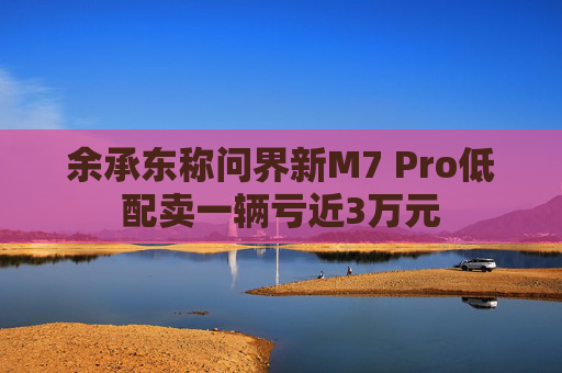 余承东称问界新M7 Pro低配卖一辆亏近3万元