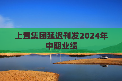 上置集团延迟刊发2024年中期业绩