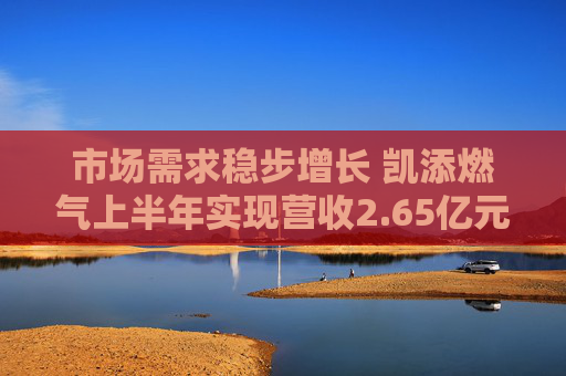 市场需求稳步增长 凯添燃气上半年实现营收2.65亿元