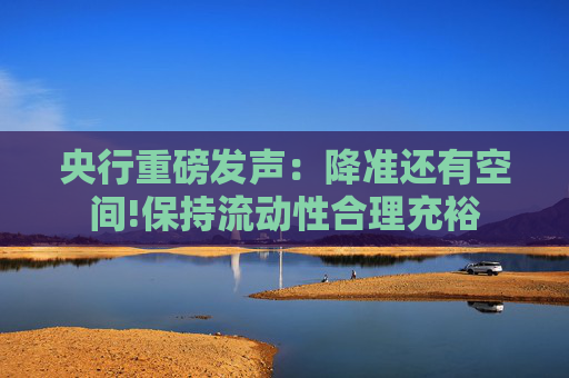 央行重磅发声：降准还有空间!保持流动性合理充裕