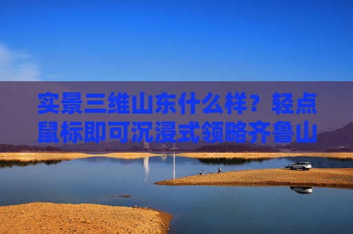 实景三维山东什么样？轻点鼠标即可沉浸式领略齐鲁山河