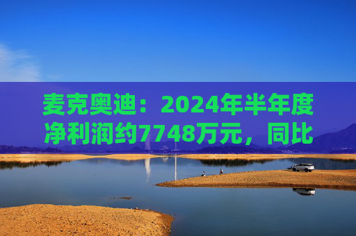 麦克奥迪：2024年半年度净利润约7748万元，同比增加2.59%