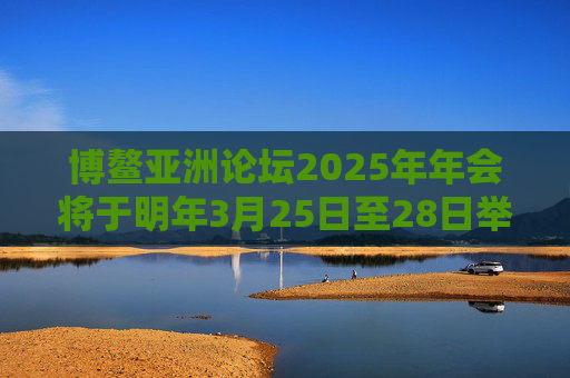 博鳌亚洲论坛2025年年会将于明年3月25日至28日举行