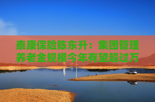 泰康保险陈东升：集团管理养老金规模今年有望超过万亿