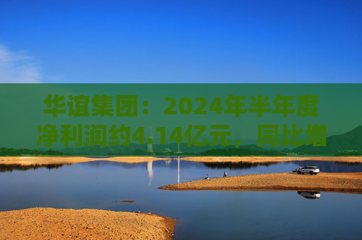 华谊集团：2024年半年度净利润约4.14亿元，同比增加272.77%