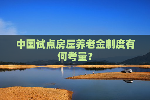 中国试点房屋养老金制度有何考量？