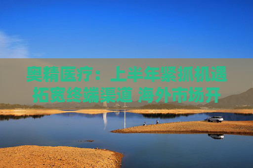 奥精医疗：上半年紧抓机遇拓宽终端渠道 海外市场开拓初显成效