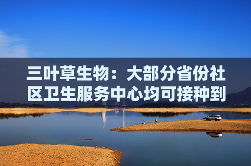 三叶草生物：大部分省份社区卫生服务中心均可接种到公司流感疫苗，在持续完善商业化战略布局