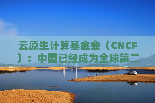 云原生计算基金会（CNCF）：中国已经成为全球第二大开源贡献国