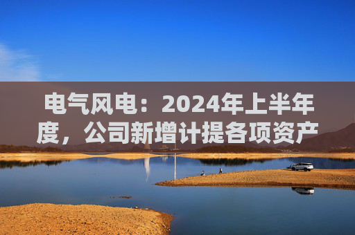 电气风电：2024年上半年度，公司新增计提各项资产减值准备共计约2.12亿元