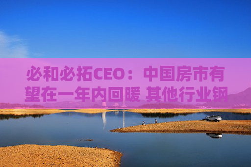 必和必拓CEO：中国房市有望在一年内回暖 其他行业钢铁需求健康增长