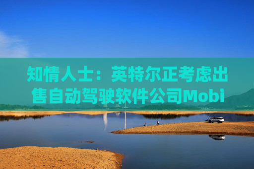 知情人士：英特尔正考虑出售自动驾驶软件公司Mobileye部分股权